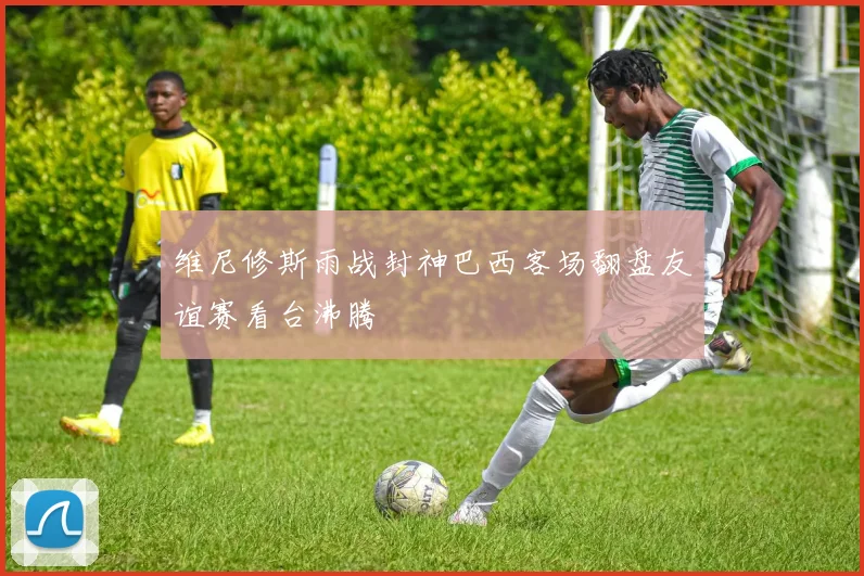 维尼修斯雨战封神巴西客场翻盘友谊赛看台沸腾