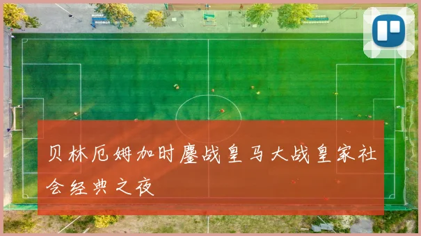贝林厄姆加时鏖战皇马大战皇家社会经典之夜
