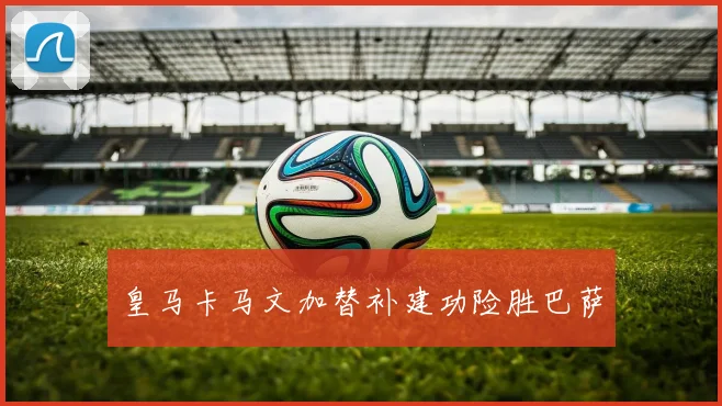 皇马卡马文加替补建功险胜巴萨