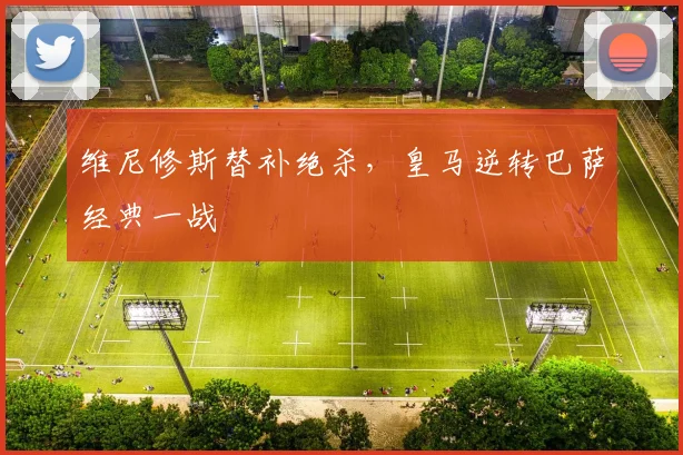 维尼修斯替补绝杀，皇马逆转巴萨经典一战