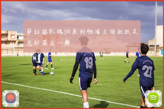 萨拉赫队魂归来利物浦主场狂欢足总杯最后一舞