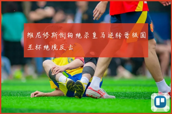 维尼修斯倒钩绝杀皇马逆转晋级国王杯绝境反击
