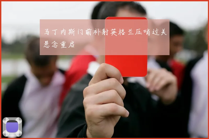 马丁内斯门前补射英格兰压哨过关悬念重启