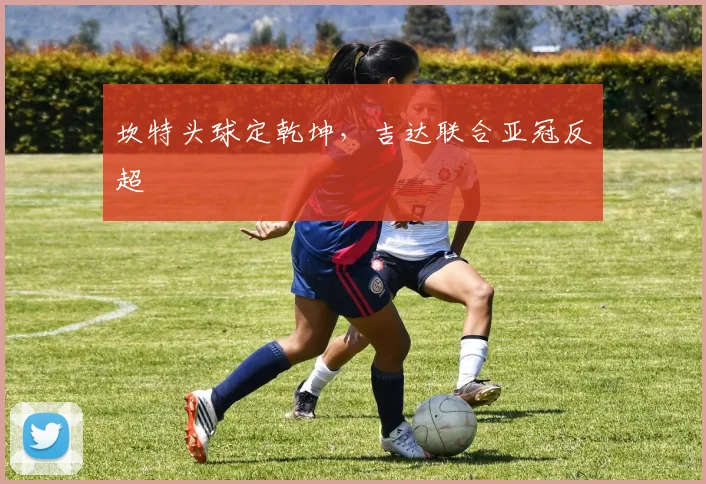 坎特头球定乾坤，吉达联合亚冠反超