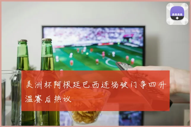 美洲杯阿根廷巴西连场破门争四升温赛后热议