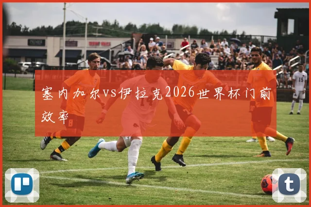 塞内加尔vs伊拉克2026世界杯门前效率