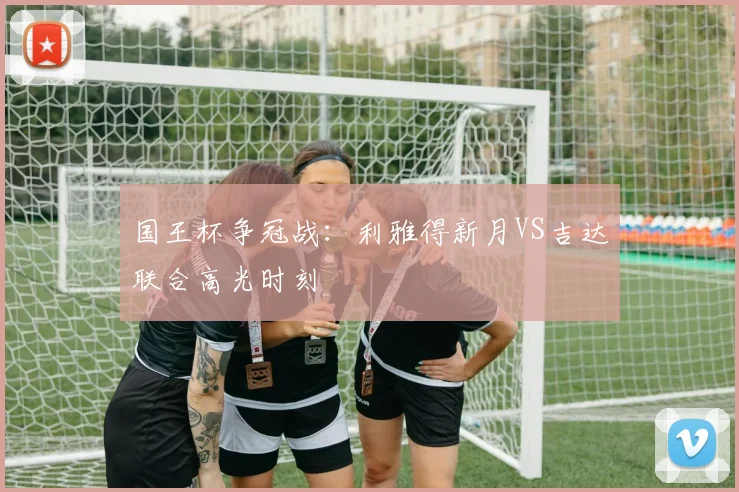 国王杯争冠战：利雅得新月VS吉达联合高光时刻
