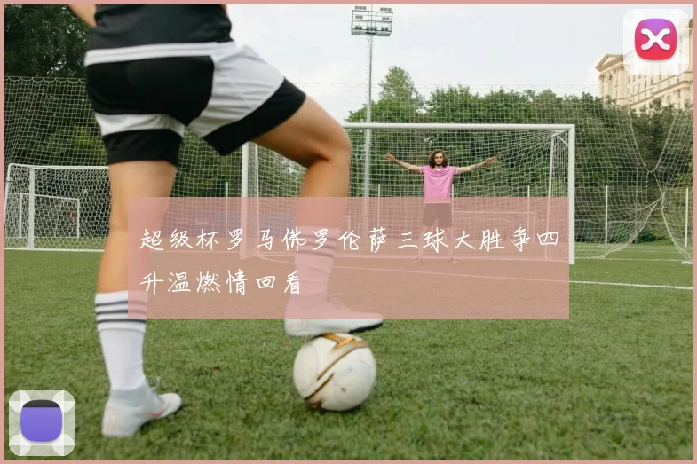 超级杯罗马佛罗伦萨三球大胜争四升温燃情回看