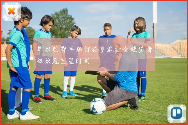 毕尔巴鄂半场打花皇家社会强势晋级欧冠巨星时刻