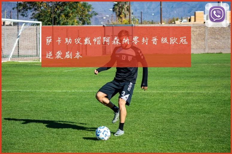 萨卡助攻戴帽阿森纳零封晋级欧冠逆袭剧本