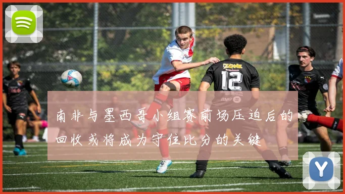 南非与墨西哥小组赛前场压迫后的回收或将成为守住比分的关键