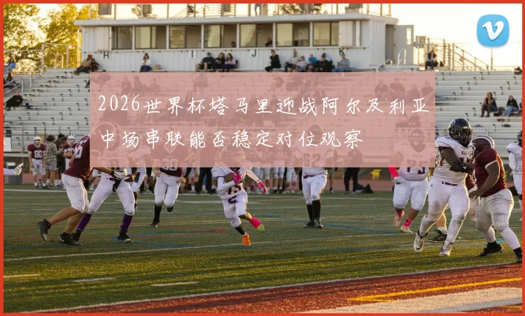 2026世界杯塔马里迎战阿尔及利亚中场串联能否稳定对位观察