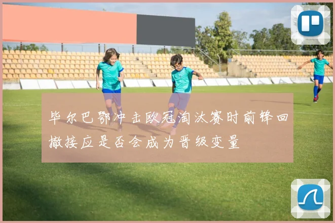 毕尔巴鄂冲击欧冠淘汰赛时前锋回撤接应是否会成为晋级变量