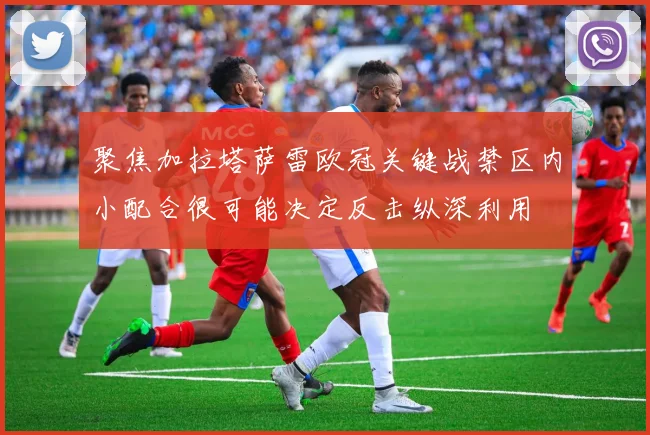 聚焦加拉塔萨雷欧冠关键战禁区内小配合很可能决定反击纵深利用