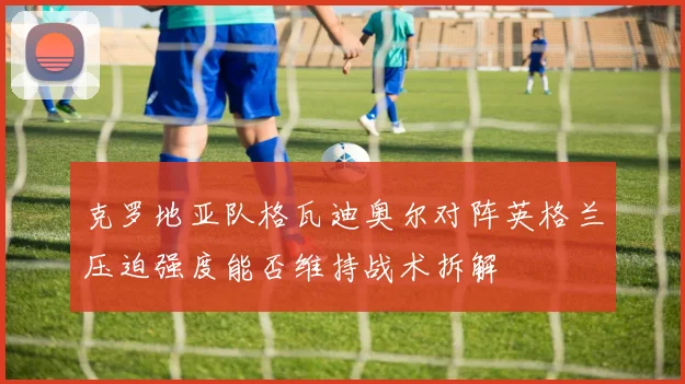 克罗地亚队格瓦迪奥尔对阵英格兰压迫强度能否维持战术拆解