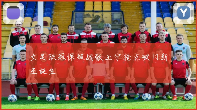女足欧冠保级战张玉宁抢点破门新王诞生