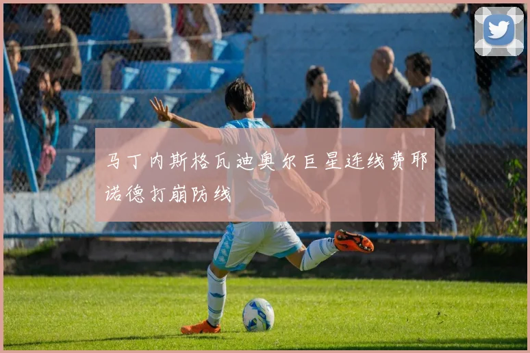 马丁内斯格瓦迪奥尔巨星连线费耶诺德打崩防线