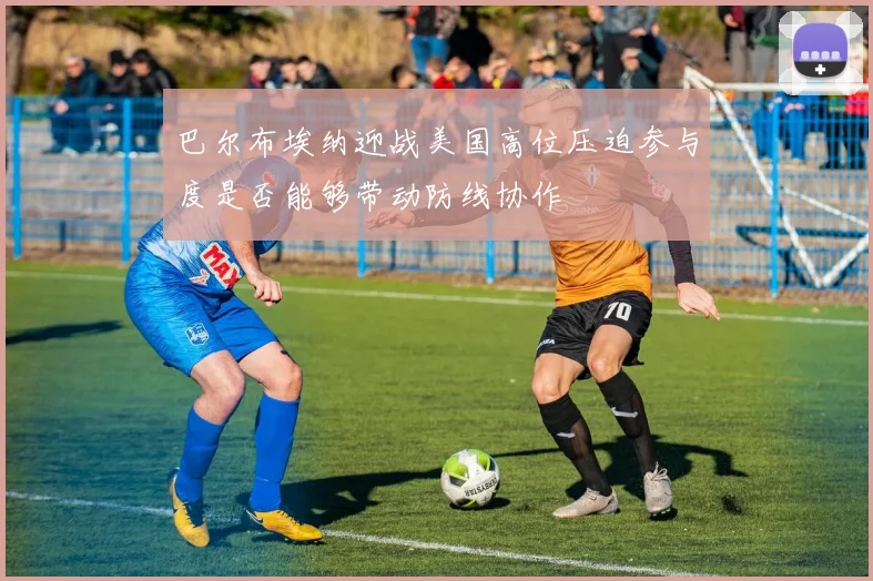 巴尔布埃纳迎战美国高位压迫参与度是否能够带动防线协作
