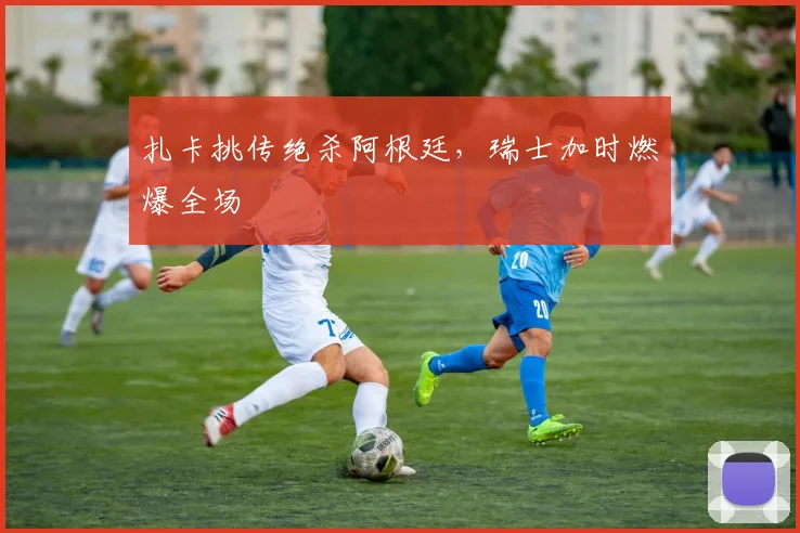 扎卡挑传绝杀阿根廷，瑞士加时燃爆全场