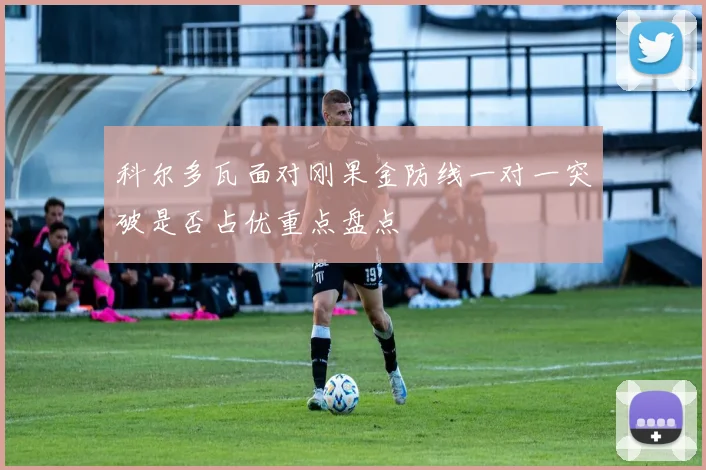 科尔多瓦面对刚果金防线一对一突破是否占优重点盘点