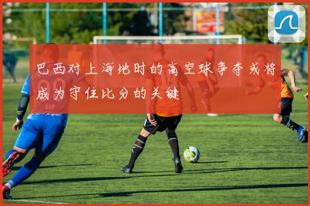 巴西对上海地时的高空球争夺或将成为守住比分的关键