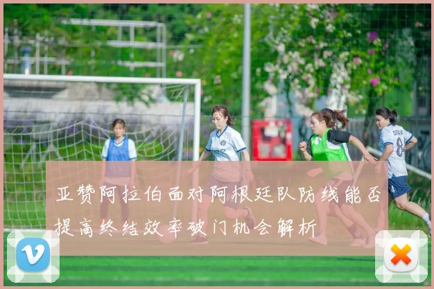 亚赞阿拉伯面对阿根廷队防线能否提高终结效率破门机会解析