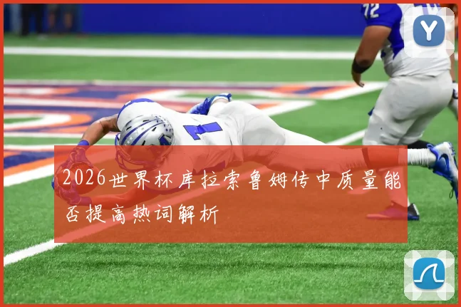 2026世界杯库拉索鲁姆传中质量能否提高热词解析