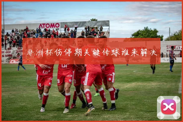 非洲杯伤停期关键传球谁来解决