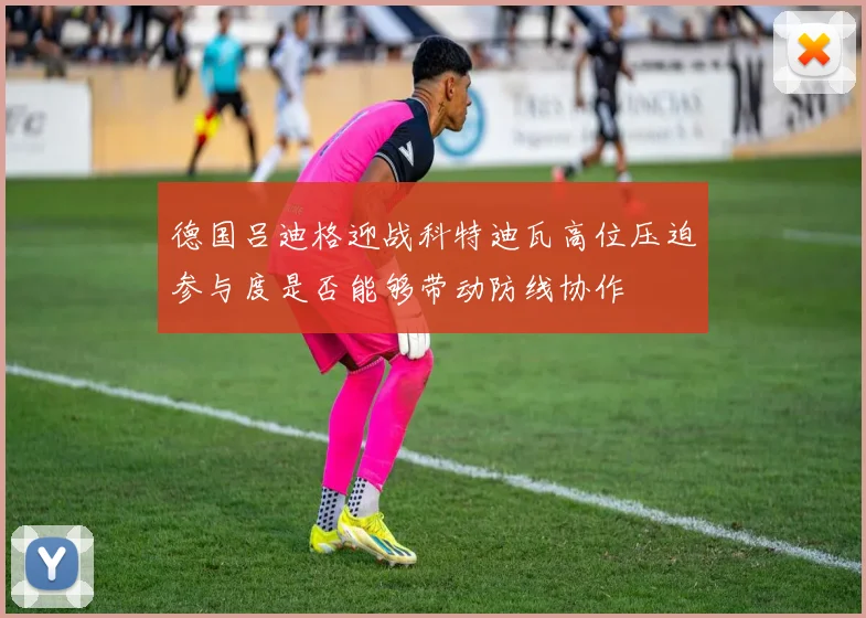 德国吕迪格迎战科特迪瓦高位压迫参与度是否能够带动防线协作