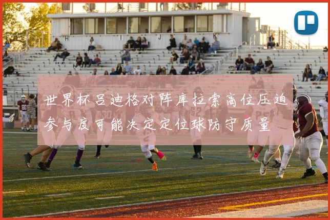 世界杯吕迪格对阵库拉索高位压迫参与度可能决定定位球防守质量