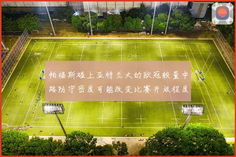 帕福斯碰上亚特兰大的欧冠较量中路防守密度可能改变比赛开放程度